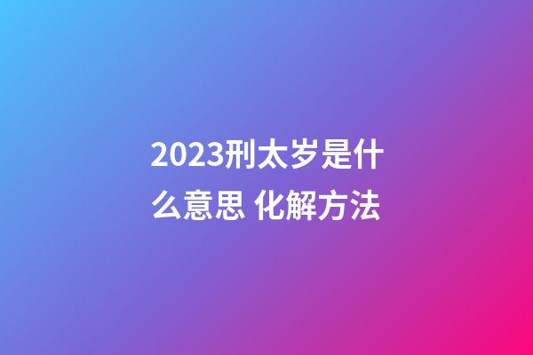 2023刑太岁是什么意思 化解方法